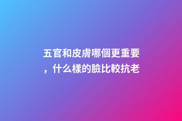 五官和皮膚哪個更重要，什么樣的臉比較抗老-第1張-觀點-玄機派