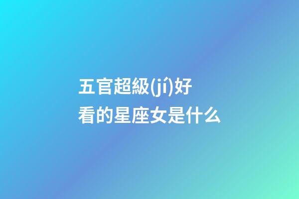 五官超級(jí)好看的星座女是什么-第1張-星座運(yùn)勢(shì)-玄機(jī)派
