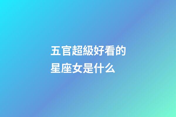 五官超級好看的星座女是什么-第1張-星座運勢-玄機派
