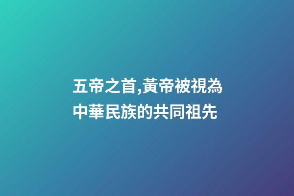 五帝之首,黃帝被視為中華民族的共同祖先-第1張-觀點-玄機派