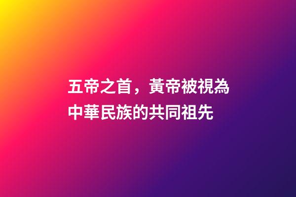 五帝之首，黃帝被視為中華民族的共同祖先-第1張-觀點-玄機派