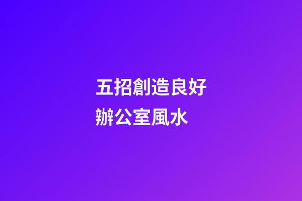五招創造良好辦公室風水
