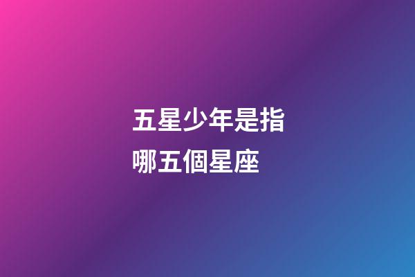 五星少年是指哪五個星座-第1張-星座運勢-玄機派