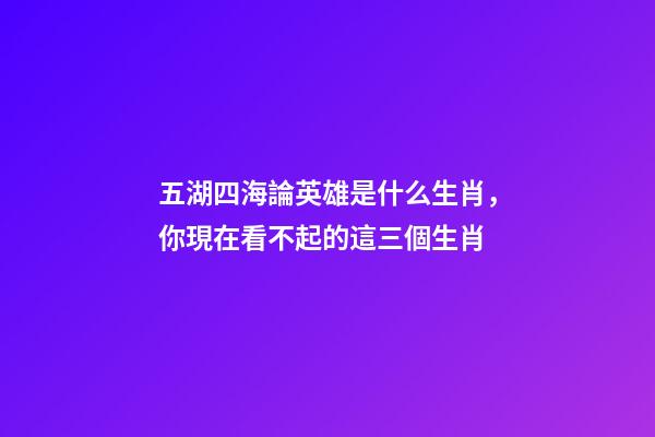 五湖四海論英雄是什么生肖，你現在看不起的這三個生肖-第1張-觀點-玄機派