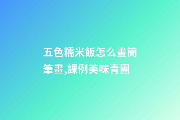 五色糯米飯怎么畫簡筆畫,課例美味青團-第1張-觀點-玄機派