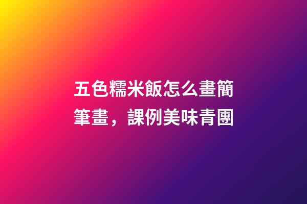 五色糯米飯怎么畫簡筆畫，課例美味青團-第1張-觀點-玄機派