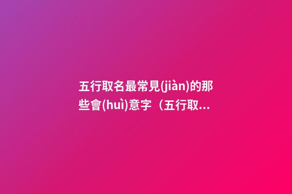 五行取名最常見(jiàn)的那些會(huì)意字（五行取名最常見(jiàn)的那些會(huì)意字是什么）