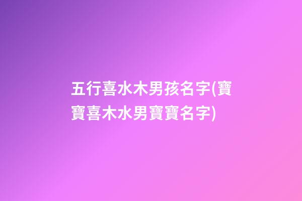 五行喜水木男孩名字(寶寶喜木水男寶寶名字)