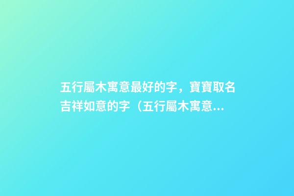 五行屬木寓意最好的字，寶寶取名吉祥如意的字（五行屬木寓意最好的字,寶寶取名吉祥如意的字有哪些）