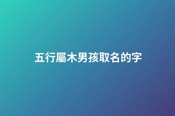 五行屬木男孩取名的字(五行屬木男孩取名的字大全)-第1張-男孩起名-玄機派