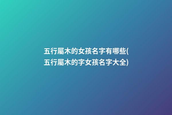 五行屬木的女孩名字有哪些(五行屬木的字女孩名字大全)