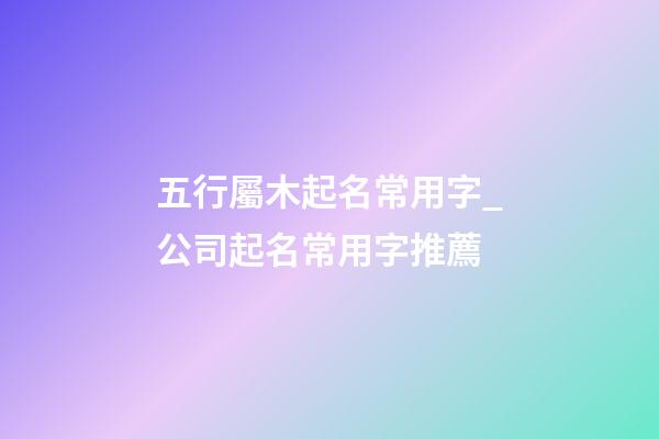 五行屬木起名常用字_公司起名常用字推薦-第1張-公司起名-玄機派