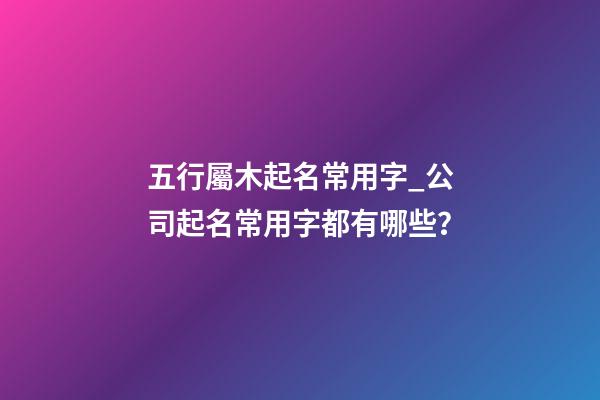 五行屬木起名常用字_公司起名常用字都有哪些？-第1張-公司起名-玄機派