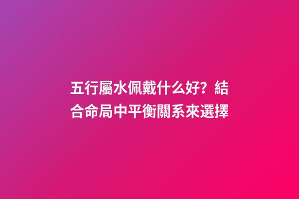 五行屬水佩戴什么好？結合命局中平衡關系來選擇