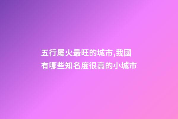 五行屬火最旺的城市,我國有哪些知名度很高的小城市-第1張-觀點-玄機派