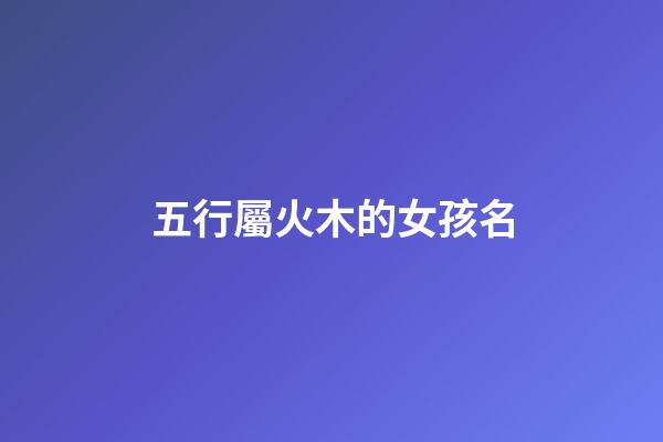 五行屬火木的女孩名(五行屬火木的女孩名字免費)-第1張-女孩起名-玄機派