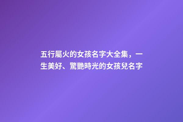 五行屬火的女孩名字大全集，一生美好、驚艷時光的女孩兒名字-第1張-觀點-玄機派