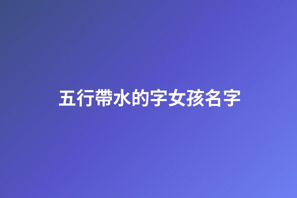 五行帶水的字女孩名字(五行帶水的女孩子名字大全)-第1張-女孩起名-玄機派
