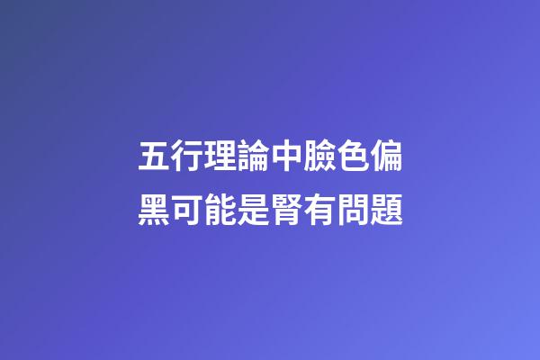 五行理論中臉色偏黑可能是腎有問題