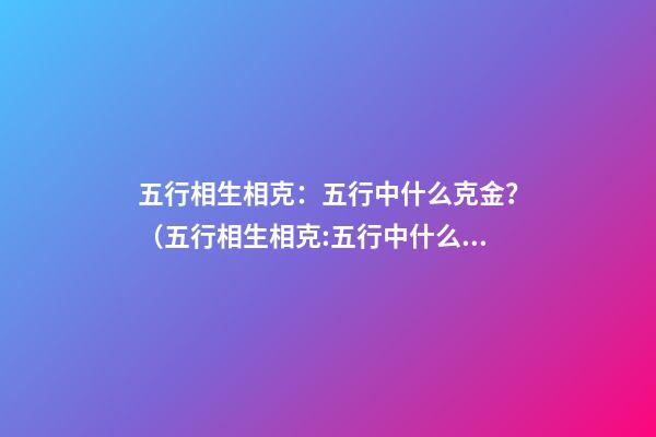 五行相生相克：五行中什么克金？（五行相生相克:五行中什么克金和水）