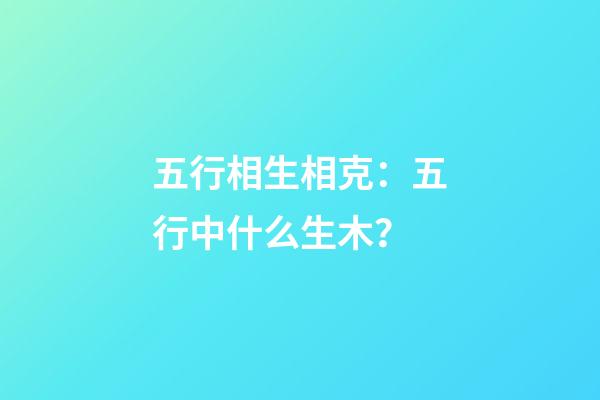 五行相生相克：五行中什么生木？
