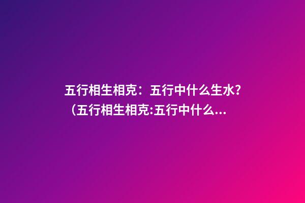 五行相生相克：五行中什么生水？（五行相生相克:五行中什么生水什么生火）