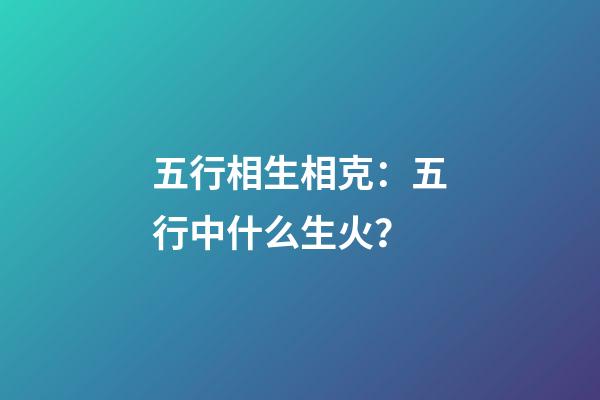 五行相生相克：五行中什么生火？
