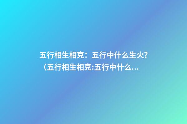 五行相生相克：五行中什么生火？（五行相生相克:五行中什么生火好）