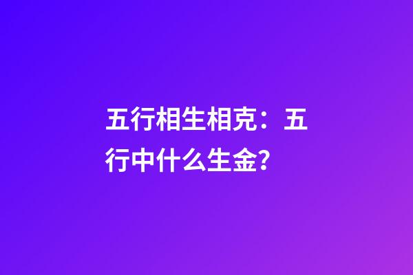 五行相生相克：五行中什么生金？