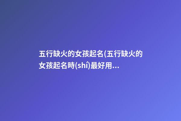 五行缺火的女孩起名(五行缺火的女孩起名時(shí)最好用哪些文字)