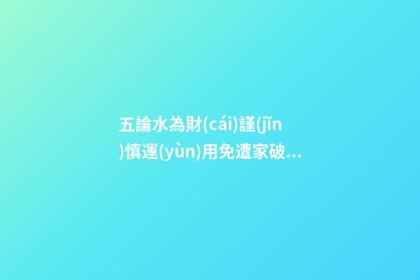 五論水為財(cái)謹(jǐn)慎運(yùn)用免遭家破人亡