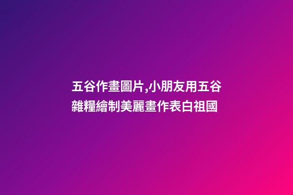 五谷作畫圖片,小朋友用五谷雜糧繪制美麗畫作表白祖國-第1張-觀點-玄機派