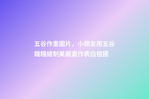 五谷作畫圖片，小朋友用五谷雜糧繪制美麗畫作表白祖國-第1張-觀點-玄機派