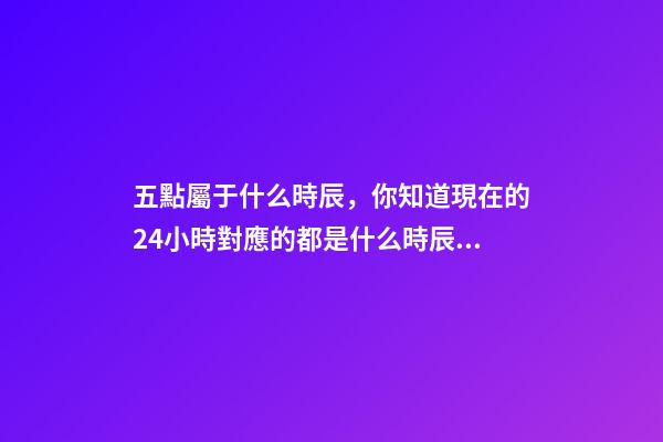 五點屬于什么時辰，你知道現在的24小時對應的都是什么時辰嗎-第1張-觀點-玄機派