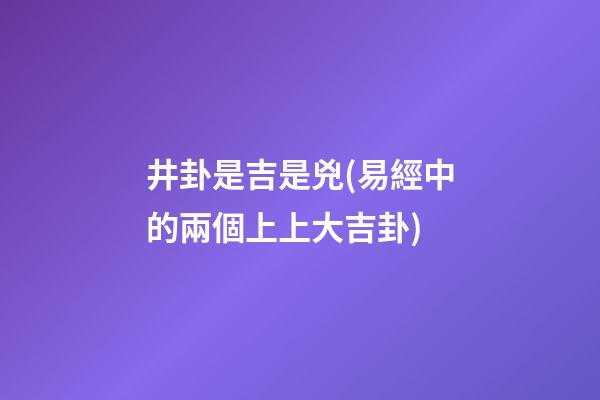 井卦是吉是兇(易經中的兩個上上大吉卦)