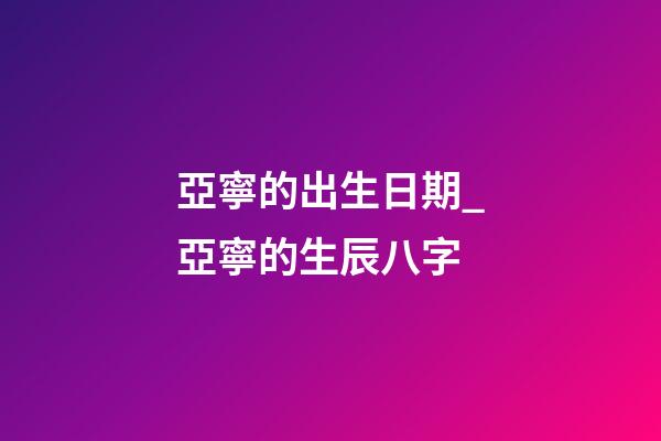 亞寧的出生日期_亞寧的生辰八字