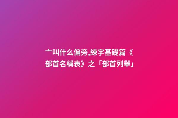 亠叫什么偏旁,練字基礎篇《部首名稱表》之「部首列舉」-第1張-觀點-玄機派