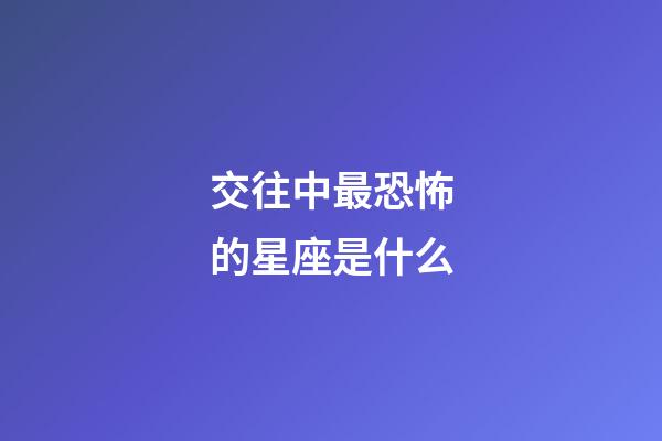 交往中最恐怖的星座是什么-第1張-星座運勢-玄機派