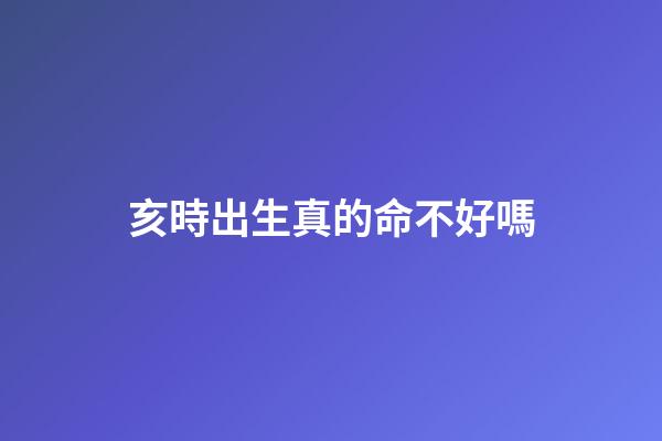 亥時出生真的命不好嗎