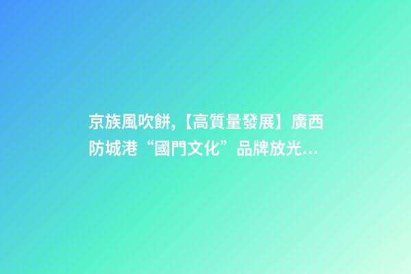 京族風吹餅,【高質量發展】廣西防城港“國門文化”品牌放光彩-第1張-觀點-玄機派