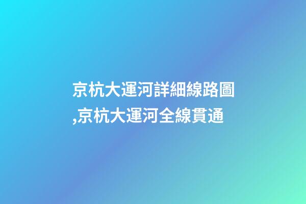京杭大運河詳細線路圖,京杭大運河全線貫通-第1張-觀點-玄機派