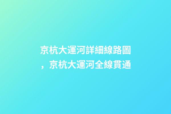 京杭大運河詳細線路圖，京杭大運河全線貫通-第1張-觀點-玄機派
