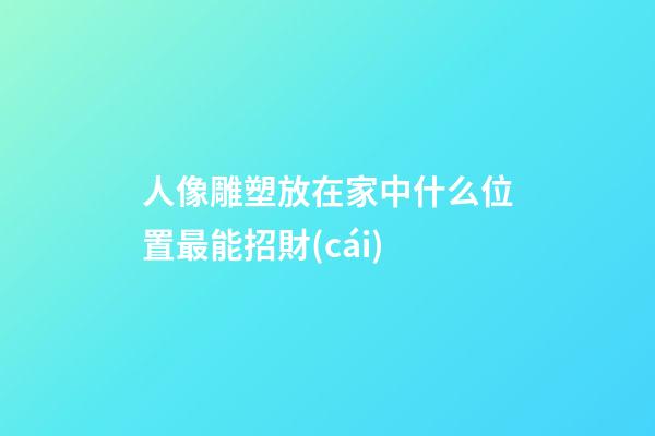人像雕塑放在家中什么位置最能招財(cái)