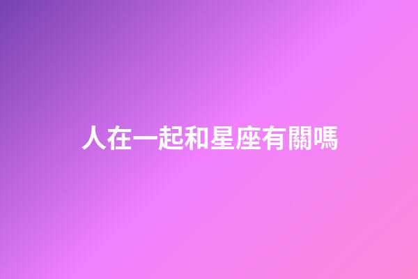 人在一起和星座有關嗎-第1張-星座運勢-玄機派