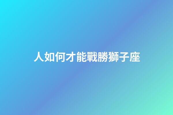 人如何才能戰勝獅子座-第1張-星座運勢-玄機派