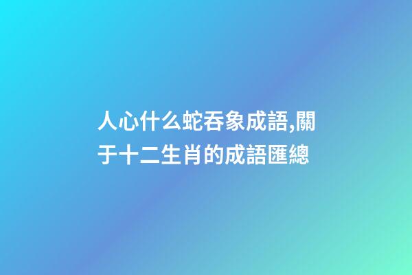 人心什么蛇吞象成語,關于十二生肖的成語匯總-第1張-觀點-玄機派