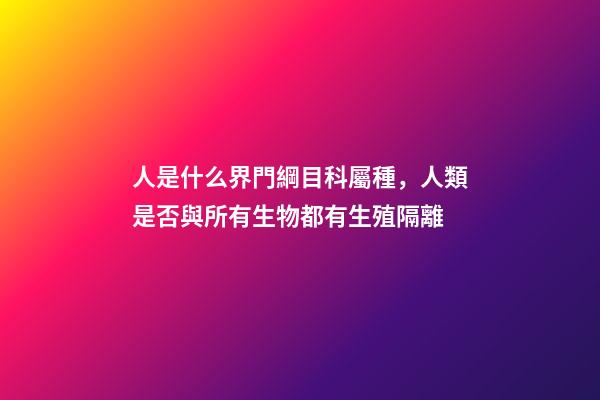 人是什么界門綱目科屬種，人類是否與所有生物都有生殖隔離-第1張-觀點-玄機派