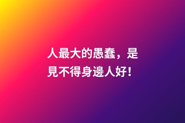 人最大的愚蠢，是見不得身邊人好！