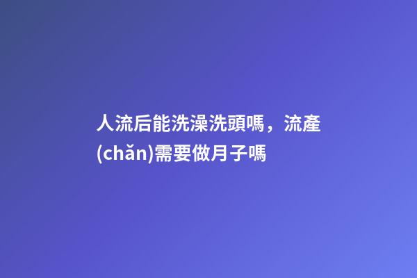 人流后能洗澡洗頭嗎，流產(chǎn)需要做月子嗎-第1張-觀點(diǎn)-玄機(jī)派