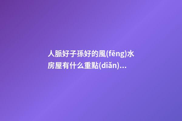 人脈好子孫好的風(fēng)水房屋有什么重點(diǎn)（什么樣的房子風(fēng)水好會(huì)出貴人）